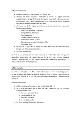 11
Criterios diagnósticos:
a. Al menos 20 ataques que cumplen los criterios B-D
b. Ataques de dolor unilateral, moderado o severo en región orbitaria,
supraorbiotaria, temporal y/u otra distribución trigeminal, y de una duración
comprendida entre 1 y 600 segundos en forma de punzadas únicas, una serie
de punzadas o en patrón de diente de sierra.
c. Al menos uno de los siguientes síntomas o signos autonómicos creaneales,
homolaterales al dolor:
· Inyección conjuntival y lagrimeo
· Congestión nasal o rinorrea
· Edema palpebral
· Sudoración frontal y facial
· Rubefacción frontal y facial
· Sensación de taponamiento de los oídos
· Miosis y/o ptosis
d. Los ataques se presentan al menos una vez al día durante más de la mitad del
tiempo que el trastornos está activo.
e. Sin mejor explicación.
Se trata de una cefalea con muy mala respuesta al tratamiento. Entre las opciones
disponibles distinguimos el manejo abortivo de la crisis (por ejemplo lidocaína,
fenitoína, levetiracetam…) o el manejo preventivo (lamotrigina, gabapentina… o
incluso tratamientos intervencionistas).
Cefalea numular
La cefalea numular (CN) es un dolor continuo de leve a moderada intensidad, presente
en una zona bien delimitada, de pequeño tamaño y forma circular o elíptica. El patrón
temporal es variable, y se han descrito remisiones espontáneas y exacerbaciones
dolorosas.
Criterios diagnósticos:
a) Cefalea continua o intermitente que cumple criterio B y C
b) Se localiza únicamente en un área del cuero cabelludo, con las siguientes
cuatro características
a. Contorno bien delimitado
b. Tamaño y forma fijas
c. Redondo o elíptico
d. 1-6 cm de diámetro
c) Sin mejor explicación por otro diagnóstico
 