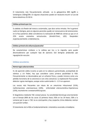 12
El tratamiento más frecuentemente utilizado es la gabapentina 800 mg/8h o
lamotrigina 150mg/24h. En algunas situaciones puede ser necesario recurrir al uso de
toxina botulínica 25-50 UI.
Cefalea primaria por tos
Es debida a la flexión del tronco o estornudos, que dura varios minutos. Por lo general
suele ser benigna, pero en algunos pacientes puede ser consecuencia de tumoraciones
en la fosa posterior; debe considerarse la realización de RNM de cráneo ya que en el
25% asocia anomalías estructurales (Arnold-Chiari, LOE). Responden
espectacularmente a indometacina.
Cefalea primaria de esfuerzo/postcoital
De características similares a la cefalea por tos y la migraña; pero puede
desencadenarse por cualquier tipo de ejercicio. Son benignas producidas por
ingurgitación vascular.
Cefaleas secundarias
Hemorragia subaracnoidea
Es de aparición súbita («como un palo en la cabeza»), generalizada, acompañada de
vómitos y sin fiebre, hay que considerar como primera posibilidad la HSA.
Frecuentemente se desencadena por un esfuerzo físico, y puede iniciarse como una
pérdida transitoria de la conciencia o con crisis convulsiva. La exploración física puede
detectar signos meníngeos, aunque estos suelen tardar 6 - 1 2 h en aparecer.
Las causas más frecuentes son rotura de un aneurisma intracraneal (51%),
malformaciones arteriovenosas (10%), enfermedad arterosclerótica-hipertensiva
(15%), traumatismo craneoencefálico grave.
El diagnóstico mediante TAC craneal precoz. Su sensibilidad disminuye enormemente
con el tiempo (98% de los casos 12 primeras horas; 93% en las 24 horas; 50% a la
semana) por lo que si TAC no es concluyente y hay sospecha clínica debemos realizar
una punción lumbar.
El tratamiento de la HSA es fundamentalmente sintomático asociado a nimodipino.
 