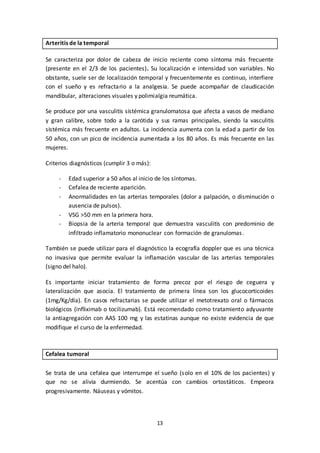 13
Arteritis de la temporal
Se caracteriza por dolor de cabeza de inicio reciente como síntoma más frecuente
(presente en el 2/3 de los pacientes). Su localización e intensidad son variables. No
obstante, suele ser de localización temporal y frecuentemente es continuo, interfiere
con el sueño y es refractario a la analgesia. Se puede acompañar de claudicación
mandibular, alteraciones visuales y polimialgia reumática.
Se produce por una vasculitis sistémica granulomatosa que afecta a vasos de mediano
y gran calibre, sobre todo a la carótida y sus ramas principales, siendo la vasculitis
sistémica más frecuente en adultos. La incidencia aumenta con la edad a partir de los
50 años, con un pico de incidencia aumentada a los 80 años. Es más frecuente en las
mujeres.
Criterios diagnósticos (cumplir 3 o más):
- Edad superior a 50 años al inicio de los síntomas.
- Cefalea de reciente aparición.
- Anormalidades en las arterias temporales (dolor a palpación, o disminución o
ausencia de pulsos).
- VSG >50 mm en la primera hora.
- Biopsia de la arteria temporal que demuestra vasculitis con predominio de
infiltrado inflamatorio mononuclear con formación de granulomas.
También se puede utilizar para el diagnóstico la ecografía doppler que es una técnica
no invasiva que permite evaluar la inflamación vascular de las arterias temporales
(signo del halo).
Es importante iniciar tratamiento de forma precoz por el riesgo de ceguera y
lateralización que asocia. El tratamiento de primera línea son los glucocorticoides
(1mg/Kg/día). En casos refractarias se puede utilizar el metotrexato oral o fármacos
biológicos (infliximab o tocilizumab). Está recomendado como tratamiento adyuvante
la antiagregación con AAS 100 mg y las estatinas aunque no existe evidencia de que
modifique el curso de la enfermedad.
Cefalea tumoral
Se trata de una cefalea que interrumpe el sueño (solo en el 10% de los pacientes) y
que no se alivia durmiendo. Se acentúa con cambios ortostáticos. Empeora
progresivamente. Náuseas y vómitos.
 
