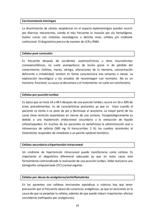 14
Carcinomatosis meníngea
La diseminación de células neoplásicas en el espacio leptomeníngeo pueden ocurrir
por diversos mecanismos, siendo el más frecuente la invasión por vía hematógena.
Suelen cursar con síntomas neurológicos a distinto nivel, cefalea y/o síndrome
confusional. El diagnóstico precisa de examen de LCR y RNM.
Cefalea post-contusión
Es frecuente después de accidentes automovilísticos u otros traumatismos
craneoencefálicos; no suele acompañarse de lesión grave ni de pérdida del
conocimiento. Cefalea, mareo, vértigo, alteraciones de la memoria, concentración
deficiente e irritabilidad; remiten en forma característica tras semanas o meses. La
exploración neurológica y los estudios de neuroimagen son normales. No es un
trastorno funcional; su causa se desconoce y el tratamiento no suele ser satisfactorio.
Cefalea por punción lumbar
Es típico que se inicie 24 a 48 h después de una punción lumbar; ocurre en 10 a 30% de
estos procedimientos. Es de características posturales ya que se inicia cuando el
paciente se sienta o se pone de pie y disminuye al acostarse. La mayor parte de los
casos tiene remisión espontánea en menos de una semana. Fisiopatológicamente es
debida a una hipotensión endocraneal secundaria a la extracción de líquido
cefalorraquídeo. En muchos de los pacientes es beneficiosa la administración oral o
intravenosa de cafeína (500 mg IV transcurridas 2 h); los cuadros resistentes al
tratamiento responden de inmediato a un parche epidural hemático.
Cefalea secundaria a hipertensión intracraneal
Un síndrome de hipertensión intracraneal puede manifestarse como cefalea. Es
importante el diagnóstico diferencial adecuado ya que en estos casos está
formalmente contraindicada la realización de una punción lumbar. Debe realizarse una
tomografía computarizada (TC) craneal urgente.
Cefalea por abuso de analgésicos/antiinflamatorios
En los pacientes con cefaleas tensionales episódicas o crónicas hay que tener
precaución por el frecuente abuso de sustancias analgésicas, ya que en ocasiones es la
causa de que se perpetúe la cefalea, además de que puede inducir importantes efectos
secundarios (nefropatía por analgésicos).
 