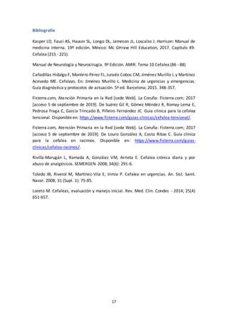 17
Bibliografía
Kasper LD, Fauci AS, Hauser SL, Longo DL, Jameson JL, Loscalzo J. Harrison: Manual de
medicina interna. 19º edición. México: Mc GHraw Hill Education, 2017. Capítulo 49:
Cefalea (215 - 221).
Manual de Neurología y Neurocirugía. 9ª Edición. AMIR. Tema 10 Cefalea (86 - 88)
Cañadillas Hidalgo F, Montero Pérez FJ, Jurado Cobos CM, Jiménez Murillo L y Martínez
Acevedo ME. Cefaleas. En: Jiménez Murillo L. Medicina de urgencias y emergencias.
Guía diagnóstica y protocolos de actuación. 5ª ed. Barcelona; 2015. 348-357.
Fisterra.com, Atención Primaria en la Red [sede Web]. La Coruña: Fisterra.com; 2017
[acceso 5 de septiembre de 2019]. De Suárez Gil R, Gómez Méndez R, Romay Lema E,
Pedrosa Fraga C, García Trincado B, Piñeiro Fernández JC. Guía clínica para la cefalea
tensional. Disponible en: https://www.fisterra.com/guias-clinicas/cefalea-tensional/.
Fisterra.com, Atención Primaria en la Red [sede Web]. La Coruña: Fisterra.com; 2017
[acceso 5 de septiembre de 2019]. De Louro González A, Costa Ribas C. Guía clínica
para la cefalea en racimos. Disponible en: https://www.fisterra.com/guias-
clinicas/cefalea-racimos/.
Rivilla-Marugán L, Ramada A, González VM, Arrieta E. Cefalea crónica diaria y por
abuso de analgésicos. SEMERGEN. 2008; 34(6): 291-6.
Toledo JB, Riverol M, Martínez-Vila E, Irimia P. Cefalea en urgencias. An. Sist. Sanit.
Navar. 2008; 31 (Supl. 1): 75-85.
Loreto M. Cefaleas, evaluación y manejo inicial. Rev. Med. Clin. Condes - 2014; 25(4)
651-657.
 