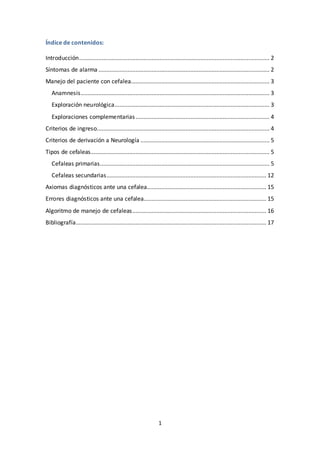 1
Índice de contenidos:
Introducción...................................................................................................................... 2
Síntomas de alarma .......................................................................................................... 2
Manejo del paciente con cefalea...................................................................................... 3
Anamnesis..................................................................................................................... 3
Exploración neurológica................................................................................................ 3
Exploraciones complementarias................................................................................... 4
Criterios de ingreso........................................................................................................... 4
Criterios de derivación a Neurología ................................................................................ 5
Tipos de cefaleas............................................................................................................... 5
Cefaleas primarias......................................................................................................... 5
Cefaleas secundarias................................................................................................... 12
Axiomas diagnósticos ante una cefalea.......................................................................... 15
Errores diagnósticos ante una cefalea............................................................................ 15
Algoritmo de manejo de cefaleas................................................................................... 16
Bibliografía...................................................................................................................... 17
 