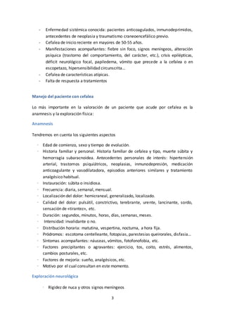3
- Enfermedad sistémica conocida: pacientes anticoagulados, inmunodeprimidos,
antecedentes de neoplasia y traumatismo craneoencefálico previo.
- Cefalea de inicio reciente en mayores de 50-55 años.
- Manifestaciones acompañantes: fiebre sin foco, signos meníngeos, alteración
psíquica (trastorno del comportamiento, del carácter, etc.), crisis epilépticas,
déficit neurológico focal, papiledema, vómito que precede a la cefalea o en
escopetazo, hipersensibilidad circunscrita…
- Cefalea de características atípicas.
- Falta de respuesta a tratamientos
Manejo del paciente con cefalea
Lo más importante en la valoración de un paciente que acude por cefalea es la
anamnesis y la exploración física:
Anamnesis
Tendremos en cuenta los siguientes aspectos
· Edad de comienzo, sexo y tiempo de evolución.
· Historia familiar y personal. Historia familiar de cefalea y tipo, muerte súbita y
hemorragia subaracnoidea. Antecedentes personales de interés: hipertensión
arterial, trastornos psiquiátricos, neoplasias, inmunodepresión, medicación
anticoagulante y vasodilatadora, episodios anteriores similares y tratamiento
analgésico habitual.
· Instauración: súbita o insidiosa.
· Frecuencia: diaria, semanal, mensual.
· Localización del dolor: hemicraneal, generalizado, localizado.
· Calidad del dolor: pulsátil, constrictivo, terebrante, urente, lancinante, sordo,
sensación de «tirantez», etc.
· Duración: segundos, minutos, horas, días, semanas, meses.
· Intensidad: invalidante o no.
· Distribución horaria: matutina, vespertina, nocturna, a hora fija.
· Pródromos: escotoma centelleante, fotopsias, parestesias queirorales, disfasia…
· Síntomas acompañantes: náuseas, vómitos, fotofonofobia, etc.
· Factores precipitantes o agravantes: ejercicio, tos, coito, estrés, alimentos,
cambios posturales, etc.
· Factores de mejoría: sueño, analgésicos, etc.
· Motivo por el cual consultan en este momento.
Exploración neurológica
· Rigidez de nuca y otros signos meníngeos
 