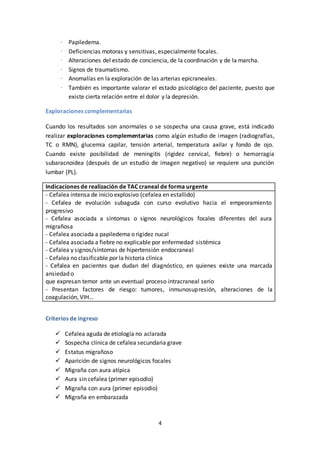 4
· Papiledema.
· Deficiencias motoras y sensitivas, especialmente focales.
· Alteraciones del estado de conciencia, de la coordinación y de la marcha.
· Signos de traumatismo.
· Anomalías en la exploración de las arterias epicraneales.
· También es importante valorar el estado psicológico del paciente, puesto que
existe cierta relación entre el dolor y la depresión.
Exploraciones complementarias
Cuando los resultados son anormales o se sospecha una causa grave, está indicado
realizar exploraciones complementarias como algún estudio de imagen (radiografías,
TC o RMN), glucemia capilar, tensión arterial, temperatura axilar y fondo de ojo.
Cuando existe posibilidad de meningitis (rigidez cervical, fiebre) o hemorragia
subaracnoidea (después de un estudio de imagen negativo) se requiere una punción
lumbar (PL).
Indicaciones de realización de TAC craneal de forma urgente
- Cefalea intensa de inicio explosivo (cefalea en estallido)
- Cefalea de evolución subaguda con curso evolutivo hacia el empeoramiento
progresivo
- Cefalea asociada a síntomas o signos neurológicos focales diferentes del aura
migrañosa
- Cefalea asociada a papiledema o rigidez nucal
- Cefalea asociada a fiebre no explicable por enfermedad sistémica
- Cefalea y signos/síntomas de hipertensión endocraneal
- Cefalea no clasificable por la historia clínica
- Cefalea en pacientes que dudan del diagnóstico, en quienes existe una marcada
ansiedad o
que expresan temor ante un eventual proceso intracraneal serio
- Presentan factores de riesgo: tumores, inmunosupresión, alteraciones de la
coagulación, VIH…
Criterios de ingreso
 Cefalea aguda de etiología no aclarada
 Sospecha clínica de cefalea secundaria grave
 Estatus migrañoso
 Aparición de signos neurológicos focales
 Migraña con aura atípica
 Aura sin cefalea (primer episodio)
 Migraña con aura (primer episodio)
 Migraña en embarazada
 