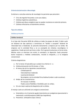 5
Criterios de derivación a Neurología
Se derivan a consultas externas de neurología los pacientes que presenten:
 Crisis de migraña frecuentes o con aura atípica.
 Cefaleas trigémino-autonómicas.
 Cefaleas por abuso analgésico que no puedan resolverse en atención primaria.
 Cefaleas refractarias al tratamiento correcto.
Tipos de cefaleas
Cefaleas primarias
Cefalea tensional
Es el tipo más frecuente (62%) de cefalea en todos los grupos de edad. El dolor suele
ser bilateral de tipo opresivo o constrictivo en “banda o casquete” bilateral de
intensidad leve o moderada. Se presenta diariamente y empeora por las tardes. No
empeora con la actividad física y no se acompaña de síntomas neurológicos ni
vegetativos. Puede persistir por horas o días. Por lo general evoluciona en forma lenta.
Muchas veces se relaciona con estrés, la ansiedad y la depresión. Suele presentar
buena respuesta a medidas conductuales, incluida la relajación, y a la analgesia
convencional.
Criterios diagnósticos:
a. Por lo menos 10 episodios que cumplan los criterios b – e.
b. Cefalea de duración de 30 minutos a 7 días
c. Al menos dos de las siguientes características:
· Calidad opresiva
· Intensidad leve-moderada
· Localización bilateral
· No empeora con la actividad física habitual (andar o subir escaleras)
d. Ambas de las características:
· Sin nauseas ni vómitos
· Puede asociar fotofobia o fonofobia pero no ambas.
e. Sin una mejor explicación diagnóstica de la cefalea.
El manejo suele ser suficiente con analgesia convencional:
a. Sintomático: en el momento agudo tratamiento con analgésicos (paracetamol o
metamizol) o antiinflamatorios (AINE tipo ibuprofeno).
b. Preventivo: amitriptilina (tipo crónico)
 