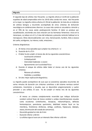 6
Migraña
El segundo tipo de cefalea más frecuente. La migraña afecta al 12.6% de la población
española de edad comprendida entre los 18-65 años siendo tres veces más frecuente
en la mujer. La migraña crónica afecta al 2-3% de la población. Se trata de un síndrome
de cefalea benigna y recurrente acompañada de otros síntomas de disfunción
neurológica en combinaciones diversas. La causa más común es secundaria a tensión y
en el 70% de los casos existe predisposición familiar. El dolor se produce por
vasodilatación, existiendo una clara relación con las hormonas femeninas: inicio en la
menarquia, se reduce en el 2 y 3 mes del embarazo y presenta remisión habitual en la
menopausia. Otros desencadenantes son: vino, menstruación, hambre, falta o exceso
de sueño, estrógenos, luz intensa, ruido, emociones…
Criterios diagnósticos:
a. Al menos cinco episodios que cumplan los criterios b – e
b. Duración de 4 a 72 h
c. El dolor ha de cumplir al menos dos de las siguientes características:
· Localización unilateral
· Calidad pulsátil
· Intensidad moderada o severo
· Agravamiento con la actividad física
d. Durante el ataque de cefalea debe haber al menos uno de los siguientes
síntomas:
· Náuseas y/o vómitos
· Fotofobia y sonofobia
e. Sin otra mejor explicación diagnóstica.
La migraña puede acompañarse de aura que se caracteriza episodios recurrentes de
varios minutos de duración con síntomas sensitivos o del sistema nervioso central
unilaterales, transitorios y visuales, que se desarrollan progresivamente y suelen
preceder a una cefalea. El aura ha de cumplir al menos tres de las siguientes
características:
- Al menos un síntoma completamente reversible que indique disfunción
cerebral cortical focal, de tronco cerebral o ambos (manifestaciones visuales
como escotomas centelleantes, teicopsias, metamorfopsias, defectos
hemianópsicos, parestesias queirorales, debilidad motora focal en los
miembros, fenómenos disfásicos, vértigo, acúfenos, hipoacusia, diplopía,
ataxia, disminución del estado de conciencia).
- Desarrollo gradual en más de 4 min
- Duración inferior a 60 min
- La cefalea sigue al aura con un intervalo libre inferior a 60 min
 