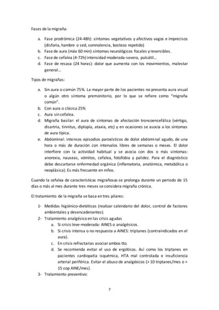 7
Fases de la migraña:
a. Fase prodrómica (24-48h): síntomas vegetativos y afectivos vagos e imprecisos
(disforia, hambre o sed, somnolencia, bostezo repetido)
b. Fase de aura (máx 60 min) síntomas neurológicos focales y reversibles.
c. Fase de cefalea (4-72h) intensidad moderada-severa, pulsátil…
d. Fase de resaca (24 horas): dolor que aumenta con los movimientos, malestar
general…
Tipos de migrañas:
a. Sin aura o común 75%. La mayor parte de los pacientes no presenta aura visual
o algún otro síntoma premonitorio, por lo que se refiere como “migraña
común”.
b. Con aura o clásica 25%
c. Aura sin cefalea.
d. Migraña basilar: el aura de síntomas de afectación troncoencefálica (vértigo,
disartria, tinnitus, diplopía, ataxia, etc) y en ocasiones se asocia a los síntomas
de aura típica.
e. Abdominal: intensos episodios paroxísticos de dolor abdominal agudo, de una
hora o más de duración con intervalos libres de semanas o meses. El dolor
interfiere con la actividad habitual y se asocia con dos o más síntomas:
anorexia, nauseas, vómitos, cefalea, fotofobia y palidez. Para el diagnóstico
debe descartarse enfermedad orgánica (inflamatoria, anatómica, metabólica o
neoplásica). Es más frecuente en niños.
Cuando la cefalea de características migrañosas se prolonga durante un periodo de 15
días o más al mes durante tres meses se considera migraña crónica.
El tratamiento de la migraña se basa en tres pilares:
1- Medidas higiénico-dietéticas (realizar calendario del dolor, control de factores
ambientales y desencadenantes).
2- Tratamiento analgésico en las crisis agudas
a. Si crisis leve-moderada: AINES o analgésicos.
b. Si crisis intensa o no respuesta a AINES: triptanes (contraindicados en el
aura).
c. En crisis refractarias asociar ambos tto.
d. Se recomienda evitar el uso de ergóticos. Así como los triptanes en
pacientes cardiopatía isquémica, HTA mal controlada e insuficiencia
arterial periférica. Evitar el abuso de analgésicos (> 10 triptanes/mes o >
15 cop AINE/mes).
3- Tratamiento preventivo:
 