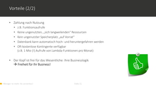 Weniger ist mehr. Go serverless! Folie 21
Vorteile (2/2)
• Zahlung nach Nutzung
• z.B. Funktionsaufrufe
• Keine ungenutzten, „sich langweilenden“ Ressourcen
• Kein ungenutzter Speicherplatz „auf Vorrat“
• Datenbank kann automatisch hoch- und heruntergefahren werden
• Oft kostenlose Kontingente verfügbar
(z.B. 1 Mio (!) Aufrufe von Lambda-Funktionen pro Monat)
• Der Kopf ist frei für das Wesentliche: Ihre Businesslogik
 Freiheit für Ihr Business!
 