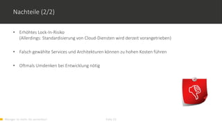 Weniger ist mehr. Go serverless! Folie 23
Nachteile (2/2)
• Erhöhtes Lock-In-Risiko
(Allerdings: Standardisierung von Cloud-Diensten wird derzeit vorangetrieben)
• Falsch gewählte Services und Architekturen können zu hohen Kosten führen
• Oftmals Umdenken bei Entwicklung nötig
 