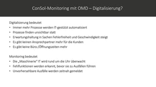ConSol-Monitoring mit OMD – Digitalisierung?
Digitalisierung bedeutet
• Immer mehr Prozesse werden IT-gestützt automatisiert
• Prozesse finden unsichtbar statt
• Erwartungshaltung in Sachen Fehlerfreiheit und Geschwindigkeit steigt
• Es gibt keinen Ansprechpartner mehr für die Kunden
• Es gibt keine Büro-/Öffnungszeiten mehr
Monitoring bedeutet
• Die „Maschinerie“ IT wird rund um die Uhr überwacht
• Fehlfunktionen werden erkannt, bevor sie zu Ausfällen führen
• Unvorhersehbare Ausfälle werden zeitnah gemeldet
 