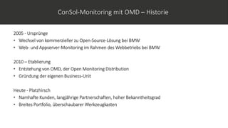 ConSol-Monitoring mit OMD – Historie
2005 - Ursprünge
• Wechsel von kommerzieller zu Open-Source-Lösung bei BMW
• Web- und Appserver-Monitoring im Rahmen des Webbetriebs bei BMW
2010 – Etablierung
• Entstehung von OMD, der Open Monitoring Distribution
• Gründung der eigenen Business-Unit
Heute - Platzhirsch
• Namhafte Kunden, langjährige Partnerschaften, hoher Bekanntheitsgrad
• Breites Portfolio, überschaubarer Werkzeugkasten
 
