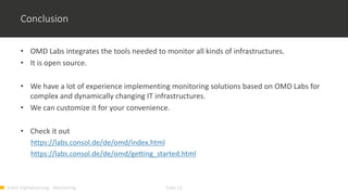 Event Digitalisierung - Monitoring Folie 12
Conclusion
• OMD Labs integrates the tools needed to monitor all kinds of infrastructures.
• It is open source.
• We have a lot of experience implementing monitoring solutions based on OMD Labs for
complex and dynamically changing IT infrastructures.
• We can customize it for your convenience.
• Check it out
https://labs.consol.de/de/omd/index.html
https://labs.consol.de/de/omd/getting_started.html
 