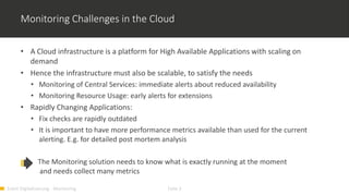 Event Digitalisierung - Monitoring Folie 3
Monitoring Challenges in the Cloud
• A Cloud infrastructure is a platform for High Available Applications with scaling on
demand
• Hence the infrastructure must also be scalable, to satisfy the needs
• Monitoring of Central Services: immediate alerts about reduced availability
• Monitoring Resource Usage: early alerts for extensions
• Rapidly Changing Applications:
• Fix checks are rapidly outdated
• It is important to have more performance metrics available than used for the current
alerting. E.g. for detailed post mortem analysis
The Monitoring solution needs to know what is exactly running at the moment
and needs collect many metrics
 
