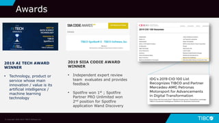 37
Awards
2019 SIIA CODIE AWARD
WINNER
• Independent expert review
team evaluates and provides
feedback
• Spotfire won 1st ; Spotfire
Partner PRO Unlimited won
2nd position for Spotfire
application Wand Discovery
2019 AI TECH AWARD
WINNER
• Technology, product or
service whose main
innovation / value is its
artificial intelligence /
machine learning
technology
© Copyright 2000-2019 TIBCO Software Inc.
 
