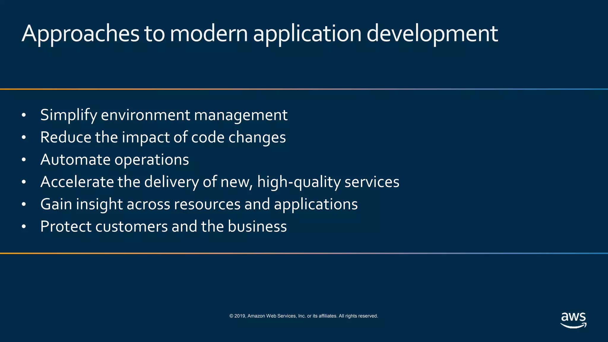 © 2019, Amazon Web Services, Inc. or its affiliates. All rights reserved.
Approaches tomodern applicationdevelopment
• Simplify environment management
• Reduce the impact of code changes
• Automate operations
• Accelerate the delivery of new, high-quality services
• Gain insight across resources and applications
• Protect customers and the business
 