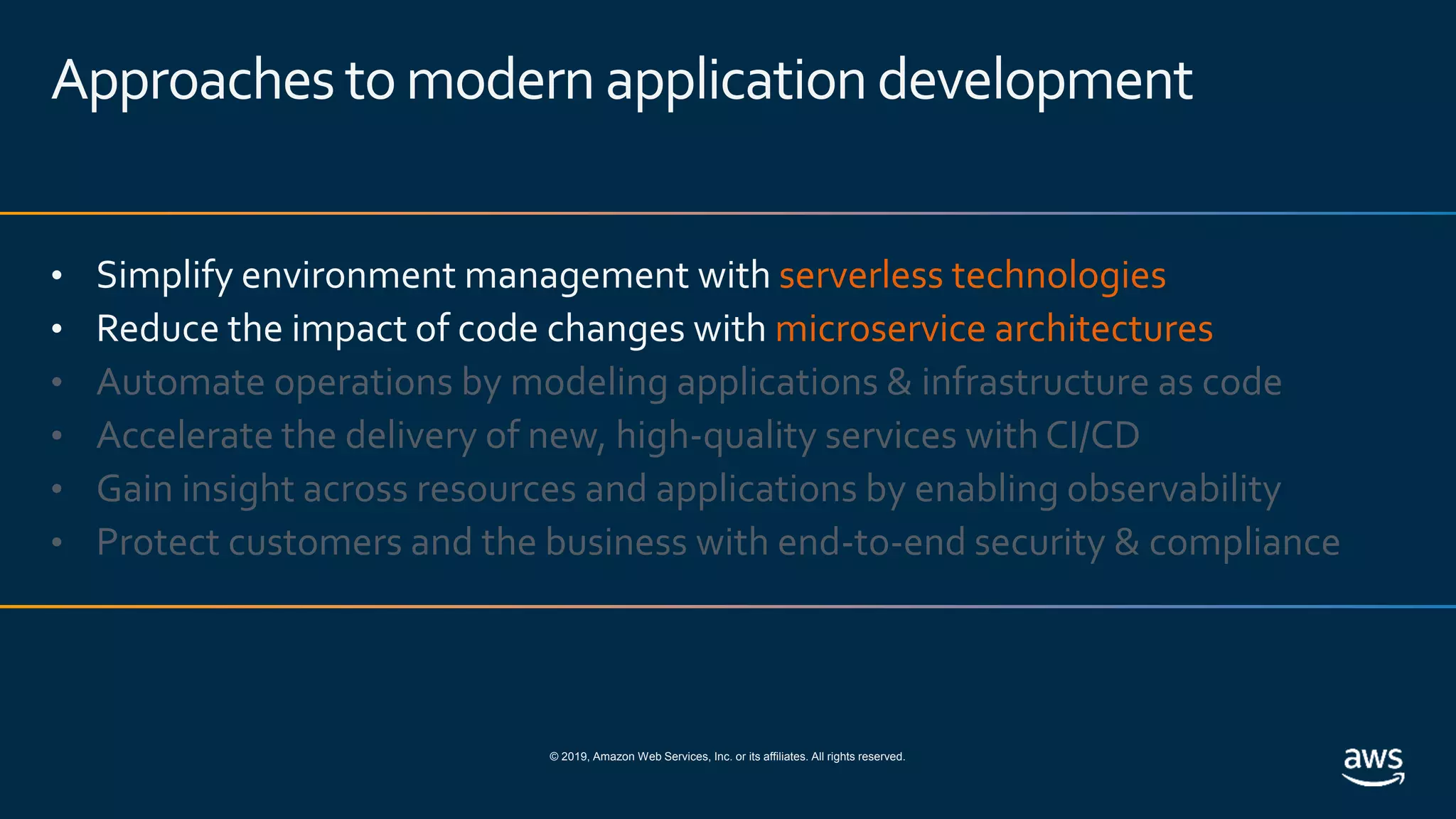 © 2019, Amazon Web Services, Inc. or its affiliates. All rights reserved.
Approaches tomodern applicationdevelopment
• Simplify environment management with serverless technologies
• Reduce the impact of code changes with microservice architectures
• Automate operations by modeling applications & infrastructure as code
• Accelerate the delivery of new, high-quality services with CI/CD
• Gain insight across resources and applications by enabling observability
• Protect customers and the business with end-to-end security & compliance
 