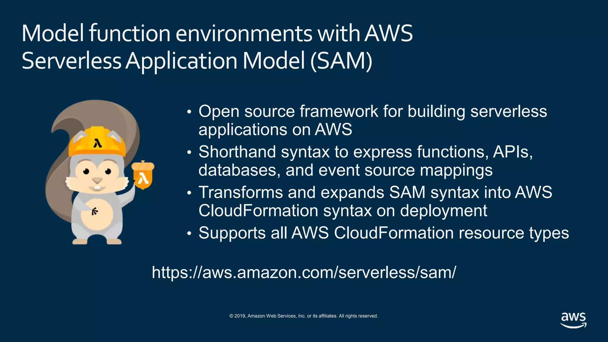 © 2019, Amazon Web Services, Inc. or its affiliates. All rights reserved.
Model function environments withAWS
ServerlessApplication Model (SAM)
• Open source framework for building serverless
applications on AWS
• Shorthand syntax to express functions, APIs,
databases, and event source mappings
• Transforms and expands SAM syntax into AWS
CloudFormation syntax on deployment
• Supports all AWS CloudFormation resource types
https://aws.amazon.com/serverless/sam/
 