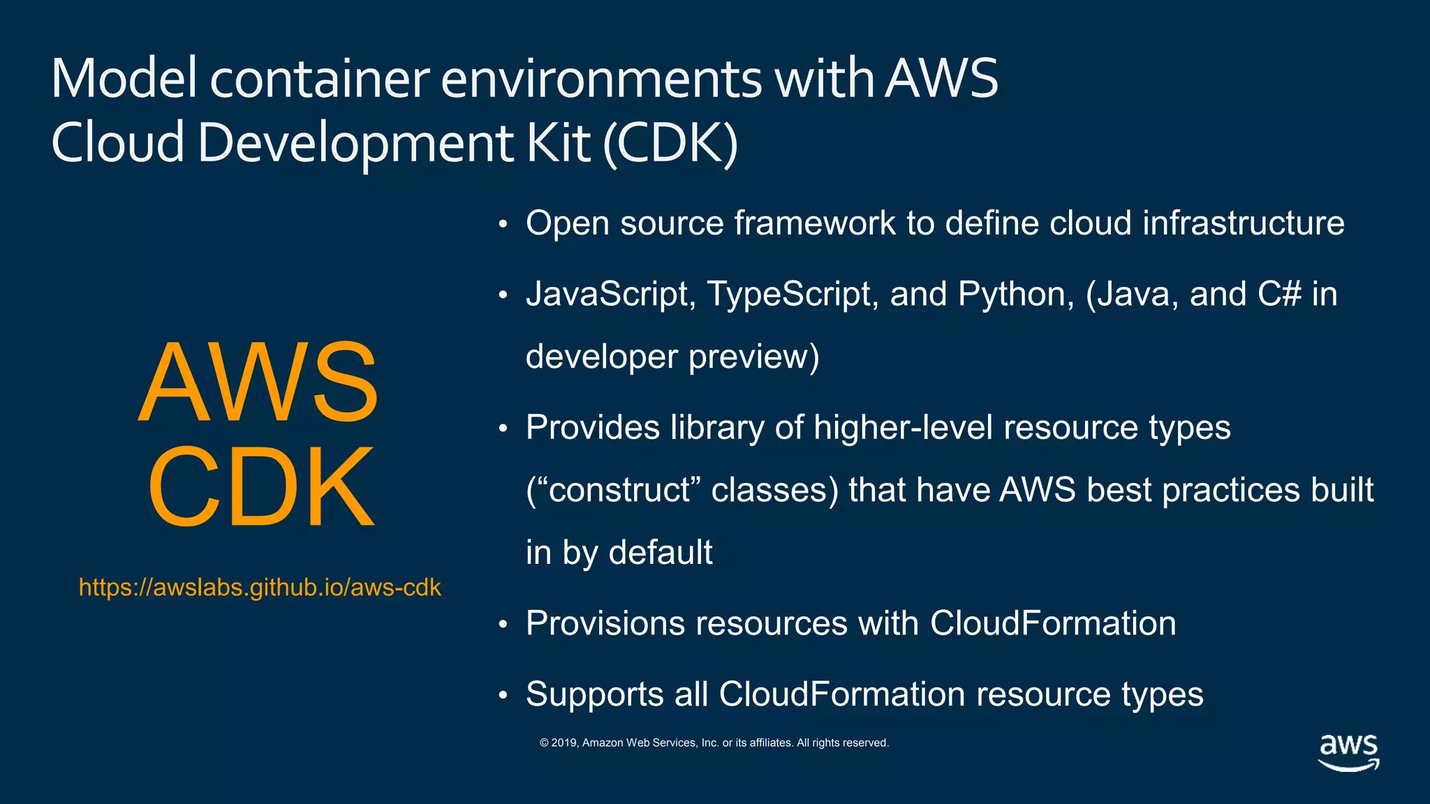 © 2019, Amazon Web Services, Inc. or its affiliates. All rights reserved.
Model container environments withAWS
Cloud Development Kit(CDK)
• Open source framework to define cloud infrastructure
• JavaScript, TypeScript, and Python, (Java, and C# in
developer preview)
• Provides library of higher-level resource types
(“construct” classes) that have AWS best practices built
in by default
• Provisions resources with CloudFormation
• Supports all CloudFormation resource types
AWS
CDK
https://awslabs.github.io/aws-cdk
 