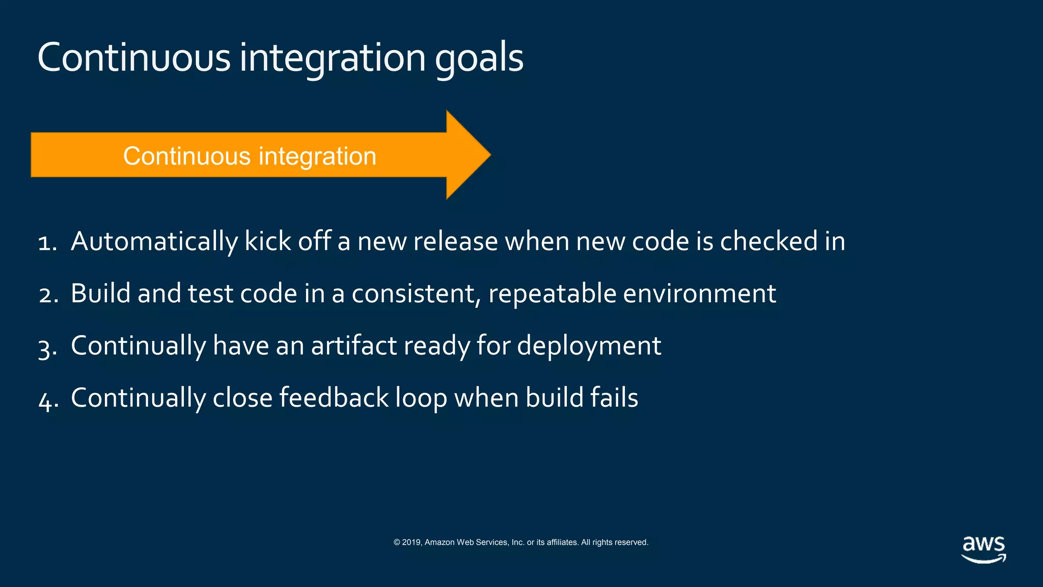 © 2019, Amazon Web Services, Inc. or its affiliates. All rights reserved.
Continuous integration goals
1. Automatically kick off a new release when new code is checked in
2. Build and test code in a consistent, repeatable environment
3. Continually have an artifact ready for deployment
4. Continually close feedback loop when build fails
 