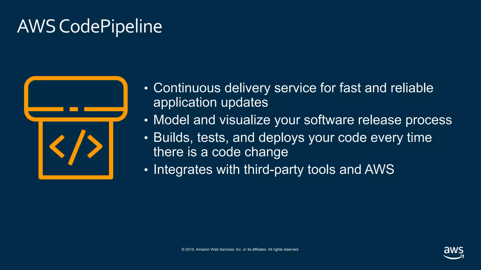 © 2019, Amazon Web Services, Inc. or its affiliates. All rights reserved.
AWSCodePipeline
• Continuous delivery service for fast and reliable
application updates
• Model and visualize your software release process
• Builds, tests, and deploys your code every time
there is a code change
• Integrates with third-party tools and AWS
 