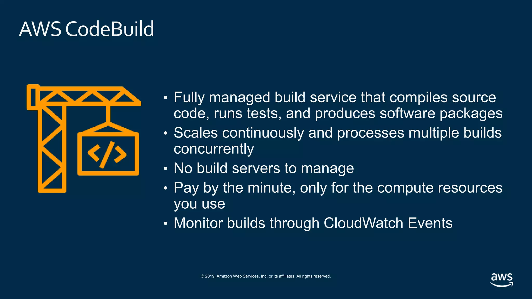 © 2019, Amazon Web Services, Inc. or its affiliates. All rights reserved.
AWSCodeBuild
• Fully managed build service that compiles source
code, runs tests, and produces software packages
• Scales continuously and processes multiple builds
concurrently
• No build servers to manage
• Pay by the minute, only for the compute resources
you use
• Monitor builds through CloudWatch Events
 