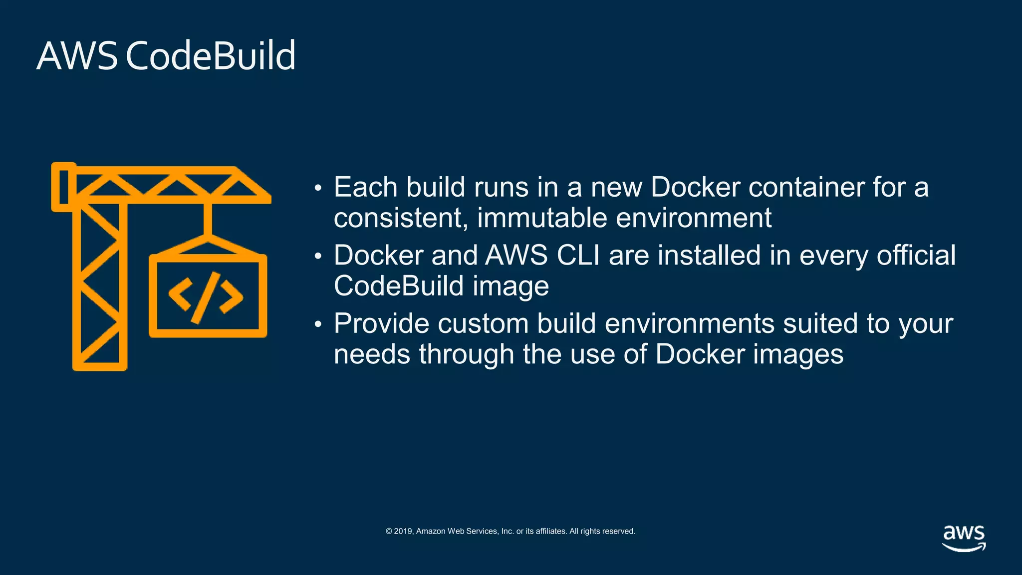 © 2019, Amazon Web Services, Inc. or its affiliates. All rights reserved.
AWSCodeBuild
• Each build runs in a new Docker container for a
consistent, immutable environment
• Docker and AWS CLI are installed in every official
CodeBuild image
• Provide custom build environments suited to your
needs through the use of Docker images
 