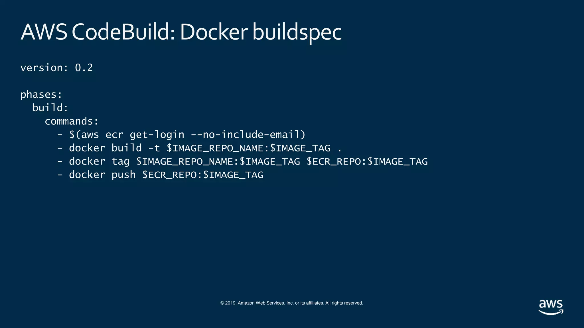 © 2019, Amazon Web Services, Inc. or its affiliates. All rights reserved.
AWSCodeBuild: Docker buildspec
version: 0.2
phases:
build:
commands:
- $(aws ecr get-login --no-include-email)
- docker build -t $IMAGE_REPO_NAME:$IMAGE_TAG .
- docker tag $IMAGE_REPO_NAME:$IMAGE_TAG $ECR_REPO:$IMAGE_TAG
- docker push $ECR_REPO:$IMAGE_TAG
 