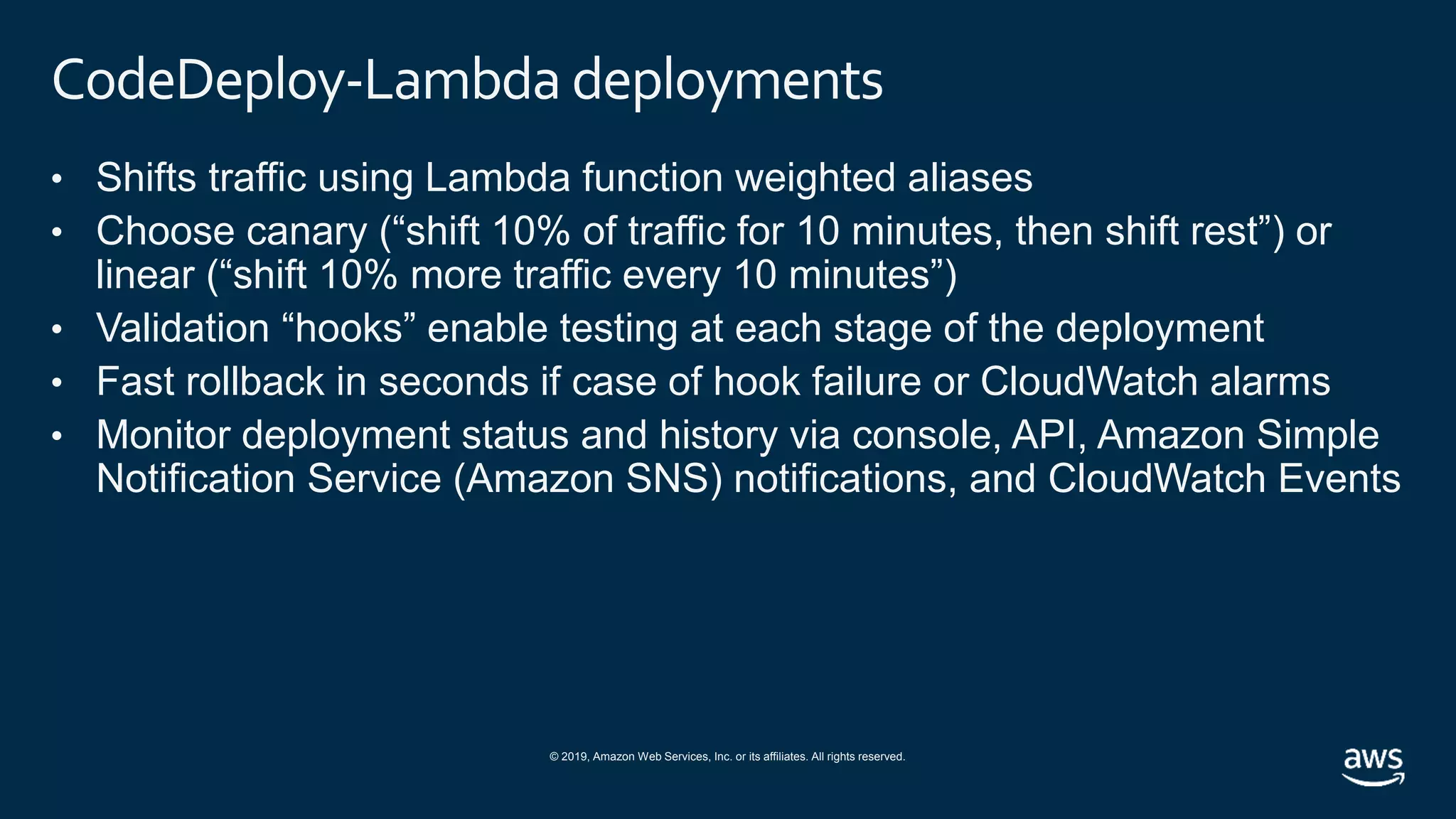 © 2019, Amazon Web Services, Inc. or its affiliates. All rights reserved.
CodeDeploy-Lambda deployments
• Shifts traffic using Lambda function weighted aliases
• Choose canary (“shift 10% of traffic for 10 minutes, then shift rest”) or
linear (“shift 10% more traffic every 10 minutes”)
• Validation “hooks” enable testing at each stage of the deployment
• Fast rollback in seconds if case of hook failure or CloudWatch alarms
• Monitor deployment status and history via console, API, Amazon Simple
Notification Service (Amazon SNS) notifications, and CloudWatch Events
 