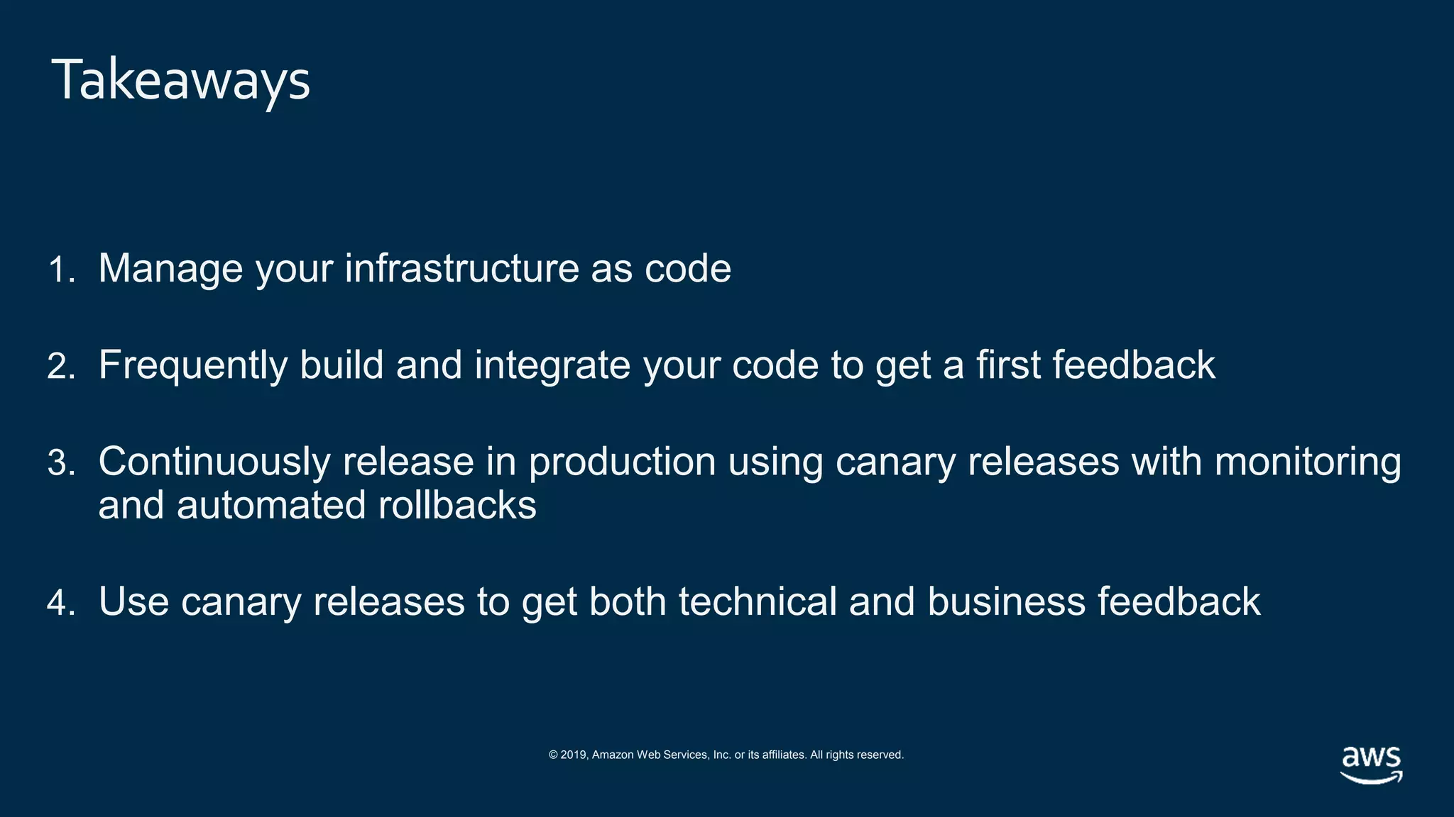 © 2019, Amazon Web Services, Inc. or its affiliates. All rights reserved.
Takeaways
1. Manage your infrastructure as code
2. Frequently build and integrate your code to get a first feedback
3. Continuously release in production using canary releases with monitoring
and automated rollbacks
4. Use canary releases to get both technical and business feedback
 