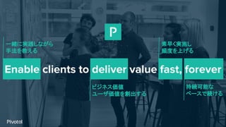 Enable clients to deliver value fast, forever
一緒に実践しながら
手法を教える
ビジネス価値
ユーザ価値を創出する
素早く実施し
頻度を上げる
持続可能な
ペースで続ける
 
