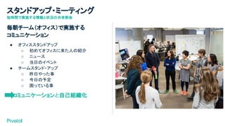 スタンドアップ・ミーティング
短時間で実施する情報と状況の共有朝会
毎朝チーム（オフィス）で実施する
コミュニケーション
● オフィススタンドアップ
○ 初めてオフィスに来た人の紹介
○ ニュース
○ 当日のイベント
● チームスタンド・アップ
○ 昨日やった事
○ 今日の予定
○ 困っている事
　　コミュニケーションと自己組織化
 