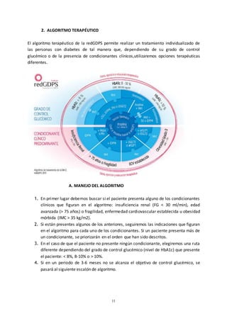 11
2. ALGORITMO TERAPÉUTICO
El algoritmo terapéutico de la redGDPS permite realizar un tratamiento individualizado de
las personas con diabetes de tal manera que, dependiendo de su grado de control
glucémico o de la presencia de condicionantes clínicos,utilizaremos opciones terapéuticas
diferentes.
A. MANEJO DEL ALGORITMO
1. En primer lugar debemos buscar si el paciente presenta alguno de los condicionantes
clínicos que figuran en el algoritmo: insuficiencia renal (FG < 30 ml/min), edad
avanzada (> 75 años) o fragilidad, enfermedad cardiovascular establecida u obesidad
mórbida (IMC > 35 kg/m2).
2. Si están presentes algunos de los anteriores, seguiremos las indicaciones que figuran
en el algoritmo para cada uno de los condicionantes. Si un paciente presenta más de
un condicionante, se priorizarán en el orden que han sido descritos.
3. En el caso de que el paciente no presente ningún condicionante, elegiremos una ruta
diferente dependiendo del grado de control glucémico (nivel de HbA1c) que presente
el paciente: < 8%, 8-10% o > 10%.
4. Si en un periodo de 3-6 meses no se alcanza el objetivo de control glucémico, se
pasará al siguiente escalón de algoritmo.
 