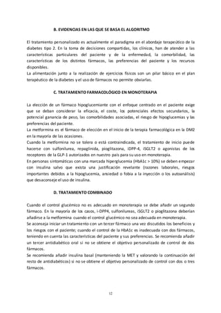12
B. EVIDENCIAS EN LAS QUE SE BASA EL ALGORITMO
El tratamiento personalizado es actualmente el paradigma en el abordaje terapeútico de la
diabetes tipo 2. En la toma de decisiones compartidas, los clínicos, han de atender a las
características particulares del paciente y de la enfermedad, la comorbilidad, las
características de los distintos fármacos, las preferencias del paciente y los recursos
disponibles.
La alimentación junto a la realización de ejercicios físicos son un pilar básico en el plan
terapéutico de la diabetes y el uso de fármacos no permite obviarlas.
C. TRATAMIENTO FARMACOLÓGICO EN MONOTERAPIA
La elección de un fármaco hipoglucemiante con el enfoque centrado en el paciente exige
que se deban considerar la eficacia, el coste, los potenciales efectos secundarios, la
potencial ganancia de peso, las comorbilidades asociadas, el riesgo de hipoglucemias y las
preferencias del paciente.
La metformina es el fármaco de elección en el inicio de la terapia farmacológica en la DM2
en la mayoría de las ocasiones.
Cuando la metformina no se tolera o está contraindicada, el tratamiento de inicio puede
hacerse con sulfonilurea, repaglinida, pioglitazona, iDPP-4, iSGLT2 o agonistas de los
receptores de la GLP-1 autorizados en nuestro país para su uso en monoterapia.
En personas sintomáticas con una marcada hiperglucemia (HbA1c > 10%) se deben empezar
con insulina salvo que exista una justificación revelante (razones laborales, riesgos
importantes debidos a la hipoglucemia, ansiedad o fobia a la inyección o los autoanálisis)
que desaconseje el uso de insulina.
D. TRATAMIENTO COMBINADO
Cuando el control glucémico no es adecuado en monoterapia se debe añadir un segundo
fármaco. En la mayoría de los casos, i-DPP4, sulfonilureas, iSGLT2 o pioglitazona deberían
añadirse a la metformina cuando el control glucémico no sea adecuada en monoterapia.
Se aconseja iniciar un tratamiento con un tercer fármaco una vez discutidos los beneficios y
los riesgos con el paciente; cuando el control de la HbA1c es inadecuada con dos fármacos,
teniendo en cuenta las características del paciente y sus preferencias. Se recomienda añadir
un tercer antidiabético oral si no se obtiene el objetivo personalizado de control de dos
fármacos.
Se recomienda añadir insulina basal (manteniendo la MET y valorando la continuación del
resto de antidiabéticos) si no se obtiene el objetivo personalizado de control con dos o tres
fármacos.
 
