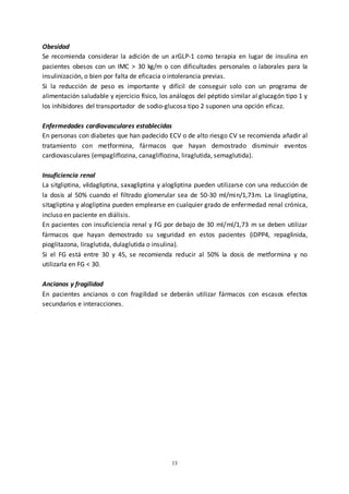 13
Obesidad
Se recomienda considerar la adición de un arGLP-1 como terapia en lugar de insulina en
pacientes obesos con un IMC > 30 kg/m o con dificultades personales o laborales para la
insulinización, o bien por falta de eficacia o intolerancia previas.
Si la reducción de peso es importante y difícil de conseguir solo con un programa de
alimentación saludable y ejercicio físico, los análogos del péptido similar al glucagón tipo 1 y
los inhibidores del transportador de sodio-glucosa tipo 2 suponen una opción eficaz.
Enfermedades cardiovasculares establecidas
En personas con diabetes que han padecido ECV o de alto riesgo CV se recomienda añadir al
tratamiento con metformina, fármacos que hayan demostrado disminuir eventos
cardiovasculares (empagliflozina, canagliflozina, liraglutida, semaglutida).
Insuficiencia renal
La sitgliptina, vildagliptina, saxagliptina y alogliptina pueden utilizarse con una reducción de
la dosis al 50% cuando el filtrado glomerular sea de 50-30 ml/min/1,73m. La linagliptina,
sitagliptina y alogliptina pueden emplearse en cualquier grado de enfermedad renal crónica,
incluso en paciente en diálisis.
En pacientes con insuficiencia renal y FG por debajo de 30 ml/ml/1,73 m se deben utilizar
fármacos que hayan demostrado su seguridad en estos pacientes (iDPP4, repaglinida,
pioglitazona, liraglutida, dulaglutida o insulina).
Si el FG está entre 30 y 45, se recomienda reducir al 50% la dosis de metformina y no
utilizarla en FG < 30.
Ancianos y fragilidad
En pacientes ancianos o con fragilidad se deberán utilizar fármacos con escasos efectos
secundarios e interacciones.
 