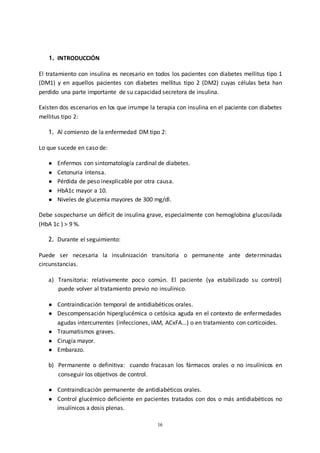 16
1. INTRODUCCIÓN
El tratamiento con insulina es necesario en todos los pacientes con diabetes mellitus tipo 1
(DM1) y en aquellos pacientes con diabetes mellitus tipo 2 (DM2) cuyas células beta han
perdido una parte importante de su capacidad secretora de insulina.
Existen dos escenarios en los que irrumpe la terapia con insulina en el paciente con diabetes
mellitus tipo 2:
1. Al comienzo de la enfermedad DM tipo 2:
Lo que sucede en caso de:
● Enfermos con sintomatología cardinal de diabetes.
● Cetonuria intensa.
● Pérdida de peso inexplicable por otra causa.
● HbA1c mayor a 10.
● Niveles de glucemia mayores de 300 mg/dl.
Debe sospecharse un déficit de insulina grave, especialmente con hemoglobina glucosilada
(HbA 1c ) > 9 %.
2. Durante el seguimiento:
Puede ser necesaria la insulinización transitoria o permanente ante determinadas
circunstancias.
a) Transitoria: relativamente poco común. El paciente (ya estabilizado su control)
puede volver al tratamiento previo no insulínico.
● Contraindicación temporal de antidiabéticos orales.
● Descompensación hiperglucémica o cetósica aguda en el contexto de enfermedades
agudas intercurrentes (infecciones, IAM, ACxFA...) o en tratamiento con corticoides.
● Traumatismos graves.
● Cirugía mayor.
● Embarazo.
b) Permanente o definitiva: cuando fracasan los fármacos orales o no insulínicos en
conseguir los objetivos de control.
● Contraindicación permanente de antidiabéticos orales.
● Control glucémico deficiente en pacientes tratados con dos o más antidiabéticos no
insulínicos a dosis plenas.
 