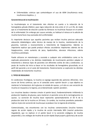 17
● Enfermedades crónicas que contraindiquen el uso de ADNI (insuficiencia renal,
insuficiencia hepática...).
Características de la insulinización
La insulinoterapia es el tratamiento más efectivo en cuanto a la reducción de la
hemoglobina glicada (HbA1c), pues logra reducción de ésta entre el 1.5 y el 3%, de modo
que es el tratamiento de elección cuando los fármacos no insulínicos fracasan en el control
de la enfermedad. Sin embargo por causas variadas, es habitual el retraso en la adición de
insulina hasta fases muy avanzadas de la enfermedad.
Es importante destacar que aquellos pacientes que reciban insulina precisan adecuada
educación diabetológica sobre técnica de manejo de la insulina, monitorización de la
glucemia, nutrición y reconocimiento y tratamiento de hipoglucemias. Además es
importante explicar que puede producir efectos secundarios importantes además de las
hipoglucemias, como aumento de peso, lipodistrofias, abscesos infecciosos, edema
insulínico y presbiopía.
Puede utilizarse en monoterapia y asociada a cualquier otro antidiabético como se ha
explicado previamente y las distintas modalidades de insulinización permiten adaptar el
tratamiento a diversos tipos de pacientes con diferentes estilos de vida y condiciones. La
pauta de insulina de inicio se basar en los resultados de hemoglobina glucosilada, en el
perfil del paciente y en el coste del tratamiento. Posteriormente se explicarán las distintas
modalidades de tratamiento insulínico
2. TIPOS DE INSULINAS
En condiciones fisiológicas, la insulina se segrega siguiendo dos patrones diferentes. Uno
ocurre de forma continua, que es el conocido como «patrón basal» y cuyo objetivo es
mantener la homeostasis de la glucosa en estado de ayunas, y el otro es una secreción de
insulina en respuesta a la ingesta, y es el denominado «patrón prandial».
Las «insulinas basales» intentan simular el patrón basal, fundamentalmente inhibiendo la
producción hepática de glucosa, para mantener al paciente cerca de la normoglucemia en
ayunas. La secreción de insulina basal representa aproximadamente el 50 % de la
producción total de la insulina en 24 horas. En cambio, las insulinas prandiales pretenden
replicar el pico de secreción de insulina que se produce tras la ingesta de alimentos.
Comercializadas, nos encontramos con las insulinas convencionales (insulina humana
regular de acción rápida y la insulina de acción intermedia NPH [neutral protamine
Hagedorn]), que no replican ni el patrón basal ni la secreción endógena de insulina
posprandial, y los análogos de insulina de acción rápida (lispro,aspart y glulisina) y de acción
 