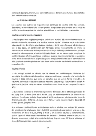 18
prolongada (glargina,detemir), que son modificaciones de la insulina humana desarrolladas
para abordar aquella limitación.
A. INSULINAS BASALES
Son aquellas que cubren los requerimientos continuos de insulina entre las comidas.
Idealmente, deberían tener una acción «plana», aunque entre ellas difieren en su inicio de
acción, pico máximo y duración máxima, y también en la variabilidad en su absorción.
Insulina neutral protamine Hagedorn
La neutral protamine Hagedorn (NPH) es una insulina humana de acción intermedia que se
obtiene añadiendo protamina a la insulina humana regular. Presenta un pico de acción
máxima entre las 4 y 6 horas y su duración efectiva es de 12 horas. Se puede administrar en
una o dos dosis, en combinación con fármacos orales. Generalmente, se inicia su
administración a la hora de dormir para reducir el riesgo de hipoglucemia nocturna. Aunque
no replica adecuadamente el patrón fisiológico basal, por su menor coste, constituye la
opción más coste-efectiva, por lo que en algunas guías se sigue recomendando su uso como
pauta de insulinización inicial. Es preciso agitarla enérgicamente antes de su administración
para garantizar su homogeneización y así evitar variaciones en las unidades administradas y
en su absorción.
Insulina detemir
Es un análogo soluble de insulina que se obtiene de Saccharomyces cerevisiae por
tecnología de ácido desoxirribonucleico (ADN) recombinante, sumando a la molécula de
insulina el ácido mirístico, que forma un complejo que se une de forma reversible a la
albúmina, con lo que su absorción se hace más lenta y se prolonga su duración de acción. Al
igual que la glargina, tiene una menor variabilidad en su absorción, en comparación con la
NPH.
La duración de acción de la detemir es dependiente de la dosis. Es de 12 horas para dosis de
0,2 U/kg y de 20 horas para dosis de 0,4 U/kg. En aproximadamente un tercio de los
pacientes (en algunos trabajos llega hasta el 50 %), será preciso administrar dos dosis de
detemir para cubrir de forma adecuada las 24 horas, y suele requerir mayores dosis (20-30
% más) que de glargina y NPH.
Si se utiliza en combinación con antidiabéticos orales o añadida a un análogo del receptor
del péptido similar al glucagón tipo 1 (arGLP1), se recomienda usar detemir una vez al día,
inicialmente en dosis de 0,1-0,2 U/kg o de 10 U en pacientes adultos y, posteriormente,
ajustar según las necesidades individuales del paciente. Cuando se añade un arGLP1 a la
detemir, se aconseja reducir al principio la dosis de detemir en un 20 % para minimizar el
riesgo de hipoglucemia y ajustarla posteriormente.
 