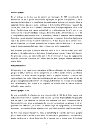19
Insulina glargina
Es un análogo de insulina que se obtiene por tecnología de ADN recombinante de
Escherichia coli en el que se ha sustituido asparagina por glicina en la posición 21 de la
cadena A de la insulina, y se han añadido dos moléculas de arginina en la posición 30 de la
cadena B. El inicio de acción es más lento que el de la insulina NPH humana, y su perfil de
acción, más suave y sin picos, y presenta una duración de acción prolongada de hasta 18-24
horas. También tiene una menor variabilidad en su absorción que la NPH, por lo que
reproduce mejor la secreción basal fisiológica de insulina. Debe administrarse una vez al día
a cualquier hora, pero todos los días a la misma hora, aunque es preferible administrarla por
la mañana cuando aparecen hipoglucemias nocturnas. La inyección de insulina glargina una
vez al día alcanza niveles de estado estacionario 2-4 días después de la primera dosis.
Excepcionalmente, en algunos pacientes con diabetes mellitus (DM) tipo 1, se pueden
requerir dos inyecciones al día para cubrir estrictamente las 24 horas del día.
Los pacientes que vayan a pasar de NPH dos veces al día a una única dosis diaria con
glargina U-100, deben reducir su dosis diaria de insulina basal entre un 20 y un 30 % durante
las primeras semanas de tratamiento, con el fin de minimizar el riesgo de hipoglucemia
nocturna y matutina. Cuando se pasa de una dosis de NPH a glargina, se debe mantener la
misma dosis.
Glargina biosimilar
El biosimilar es un medicamento semejante al fármaco biológico de referencia (insulina
glargina U-100), y tiene una calidad comparable, un perfil de acción similar y una eficacia
equivalente. Las fichas técnicas de glargina U-100 y glargina biosimilar U-100 son casi
superponibles; por tanto, todas las consideraciones que hemos hecho sobre el uso de
glargina son aplicables al biosimilar. Sin embargo, la biosimilar, por haberse comercializado
más recientemente, está sujeta a un programa de comunicación de efectos adversos
atribuibles a esta insulina.
Insulina glargina U-300
Es una formulación de glargina con una concentración de 300 U/ml. Esto supone una
reducción del volumen de inyección a 1/3, con una superficie de precipitado más pequeña
que da lugar a una liberación de glargina más sostenida y un perfil farmacodinámico y
farmacocinético más plano y prolongado. En ensayos comparativos con glargina U-100 en
pacientes con DM tipo 2, se asocia a un menor riesgo de hipoglucemias, especialmente
nocturnas, con una reducción de la hemoglobina glucosilada y cambios en el peso similares.
La dosis inicial en pacientes con DM tipo 2 es de 0,2 U/kg. Si se cambia de insulina glargina
(1 o 2 veces al día) o de una insulina basal una vez al día a glargina U-300 una vez al día,
puede mantenerse la misma dosis total. En el caso de que se quiera pasar de insulinas
 
