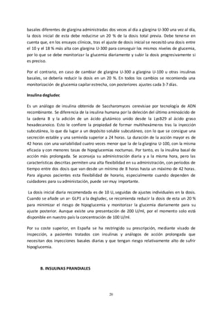 20
basales diferentes de glargina administradas dos veces al día a glargina U-300 una vez al día,
la dosis inicial de esta debe reducirse un 20 % de la dosis total previa. Debe tenerse en
cuenta que, en los ensayos clínicos, tras el ajuste de dosis inicial se necesitó una dosis entre
el 10 y el 18 % más alta con glargina U-300 para conseguir los mismos niveles de glucemia,
por lo que se debe monitorizar la glucemia diariamente y subir la dosis progresivamente si
es preciso.
Por el contrario, en caso de cambiar de glargina U-300 a glargina U-100 u otras insulinas
basales, se debería reducir la dosis en un 20 %. En todos los cambios se recomienda una
monitorización de glucemia capilar estrecha, con posteriores ajustes cada 3-7 días.
Insulina degludec
Es un análogo de insulina obtenida de Saccharomyces cerevisiae por tecnología de ADN
recombinante. Se diferencia de la insulina humana por la deleción del último aminoácido de
la cadena B y la adición de un ácido glutámico unido desde la LysB29 al ácido graso
hexadecanoico. Esto le confiere la propiedad de formar multihexámeros tras la inyección
subcutánea, lo que da lugar a un depósito soluble subcutáneo, con lo que se consigue una
secreción estable y una semivida superior a 24 horas. La duración de la acción mayor es de
42 horas con una variabilidad cuatro veces menor que la de la glargina U-100, con la misma
eficacia y con menores tasas de hipoglucemias nocturnas. Por tanto, es la insulina basal de
acción más prolongada. Se aconseja su administración diaria y a la misma hora, pero las
características descritas permiten una alta flexibilidad en su administración, con períodos de
tiempo entre dos dosis que van desde un mínimo de 8 horas hasta un máximo de 42 horas.
Para algunos pacientes esta flexibilidad de horario, especialmente cuando dependen de
cuidadores para su administación, puede ser muy importante.
La dosis inicial diaria recomendada es de 10 U, seguidas de ajustes individuales en la dosis.
Cuando se añade un ar- GLP1 a la degludec, se recomienda reducir la dosis de esta un 20 %
para minimizar el riesgo de hipoglucemia y monitorizar la glucemia diariamente para su
ajuste posterior. Aunque existe una presentación de 200 U/ml, por el momento solo está
disponible en nuestro país la concentración de 100 U/ml.
Por su coste superior, en España se ha restringido su prescripción, mediante visado de
inspección, a pacientes tratados con insulinas y análogos de acción prolongada que
necesitan dos inyecciones basales diarias y que tengan riesgo relativamente alto de sufrir
hipoglucemia.
B. INSULINAS PRANDIALES
 