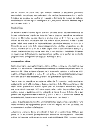 21
Son las insulinas de acción corta que permiten controlar las excursiones glucémicas
posprandiales y constituyen un complemento a las insulinas basales para replicar el patrón
fisiológico de secreción de insulina en respuesta a la ingesta de hidratos de carbono.
Disponemos de insulina regular y análogos de esta, con perfiles de acción diferentes según
se muestra en la tabla 1.
Insulina rápida
Se denomina también insulina regular o insulina cristalina. Es una insulina humana que no
incluye sustancias que retarden su absorción. Tras su inyección subcutánea, su acción se
inicia a los 30 minutos, su pico máximo se produce entre las 2 y 4 horas y su duración
máxima es de 6 horas. De acuerdo con este perfil de acción, la insulina rápida se puede
pautar cada 6 horas antes de las tres comidas junto con insulina retardada por la noche, o
bien antes de una o varias de las tres comidas principales, añadida a una pauta de base de
insulina retardada en una o dos dosis. Todas se presentan en concentración de 100 U/ml y
algunas de ellas también disponen de viales para su uso con jeringa convencional. Presentan
un mayor riesgo de hipoglucemias que los análogos rápidos, por lo que han ido perdiendo
progresivamente protagonismo en las pautas de múltiples dosis.
Análogos ultrarrápidos
Las insulinas lispro, aspart y glulisina presentan un perfil de acción y una eficacia clínica muy
similar. En la insulina lispro se ha modificado el orden de los aminoácidos prolinalisina en las
posiciones 28 y 29 de la cadena B (lys-pro), en la aspart se ha sustituido la prolina por ácido
aspártico en la posición 28 de la cadena B y en la glulisina se ha sustituido la asparagina por
lisina en la posición 3 de la cadena B, y la lisina por glutamato en la posición 29.
Tras su inyección subcutánea, su acción se inicia a los 5-15 minutos, su pico máximo se
produce entre los 30 y 90 minutos y su duración máxima es de 3 a 4 horas; por tanto, es más
rápida y corta que la insulina humana regular (tabla 1). A diferencia de la insulina regular,
que ha de administrarse unos 15-30 minutos antes de las comidas, la principal ventaja de los
análogos es que se pueden administrar justo antes o incluso después de la ingesta, lo que
permite una mayor flexibilidad de horarios y ajustar la dosis a la cantidad de hidratos de
carbono ingerida, lo cual es especialmente útil en pacientes con DM tipo 1.
A pesar de que los estudios muestran un mejor control de las glucemias posprandiales y una
menor incidencia de hipoglucemias que en la insulina regular, no se ha observado una
mejora relevante en el control glucémico.
Actualmente se dispone de una presentación de lispro en concentración de 200 U/ml que
puede ser útil en pacientes que requieren dosis elevadas de insulina prandial. La cantidad
máxima de lispro que puede administrarse en una inyección es de 60 U. En nuestro país se
 