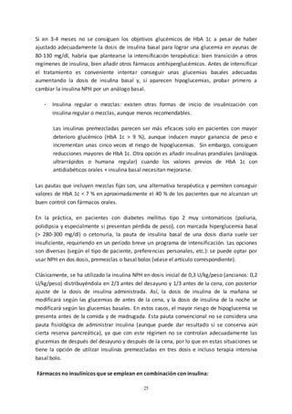 25
Si en 3-4 meses no se consiguen los objetivos glucémicos de HbA 1c a pesar de haber
ajustado adecuadamente la dosis de insulina basal para lograr una glucemia en ayunas de
80-130 mg/dl, habría que plantearse la intensificación terapéutica: bien transición a otros
regímenes de insulina, bien añadir otros fármacos antihiperglucémicos. Antes de intensificar
el tratamiento es conveniente intentar conseguir unas glucemias basales adecuadas
aumentando la dosis de insulina basal y, si aparecen hipoglucemias, probar primero a
cambiar la insulina NPH por un análogo basal.
- Insulina regular o mezclas: existen otras formas de inicio de insulinización con
insulina regular o mezclas, aunque menos recomendables.
Las insulinas premezcladas parecen ser más eficaces solo en pacientes con mayor
deterioro glucémico (HbA 1c > 9 %), aunque inducen mayor ganancia de peso e
incrementan unas cinco veces el riesgo de hipoglucemias. Sin embargo, consiguen
reducciones mayores de HbA 1c. Otra opción es añadir insulinas prandiales (análogos
ultrarrápidos o humana regular) cuando los valores previos de HbA 1c con
antidiabéticos orales + insulina basal necesitan mejorarse.
Las pautas que incluyen mezclas fijas son, una alternativa terapéutica y permiten conseguir
valores de HbA 1c < 7 % en aproximadamente el 40 % de los pacientes que no alcanzan un
buen control con fármacos orales.
En la práctica, en pacientes con diabetes mellitus tipo 2 muy sintomáticos (poliuria,
polidipsia y especialmente si presentan pérdida de peso), con marcada hiperglucemia basal
(> 280-300 mg/dl) o cetonuria, la pauta de insulina basal de una dosis diaria suele ser
insuficiente, requiriendo en un período breve un programa de intensificación. Las opciones
son diversas (según el tipo de paciente, preferencias personales, etc.): se puede optar por
usar NPH en dos dosis, premezclas o basal bolos (véase el artículo correspondiente).
Clásicamente, se ha utilizado la insulina NPH en dosis inicial de 0,3 U/kg/peso (ancianos: 0,2
U/kg/peso) distribuyéndola en 2/3 antes del desayuno y 1/3 antes de la cena, con posterior
ajuste de la dosis de insulina administrada. Así, la dosis de insulina de la mañana se
modificará según las glucemias de antes de la cena, y la dosis de insulina de la noche se
modificará según las glucemias basales. En estos casos, el mayor riesgo de hipoglucemia se
presenta antes de la comida y de madrugada. Esta pauta convencional no se considera una
pauta fisiológica de administrar insulina (aunque puede dar resultado si se conserva aún
cierta reserva pancreática), ya que con este régimen no se controlan adecuadamente las
glucemias de después del desayuno y después de la cena, por lo que en estas situaciones se
tiene la opción de utilizar insulinas premezcladas en tres dosis e incluso terapia intensiva
basal bolo.
Fármacos no insulínicos que se emplean en combinación con insulina:
 