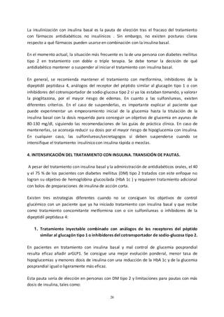 26
La insulinización con insulina basal es la pauta de elección tras el fracaso del tratamiento
con fármacos antidiabéticos no insulínicos . Sin embargo, no existen posturas claras
respecto a qué fármacos pueden usarse en combinación con la insulina basal.
En el momento actual, la situación más frecuente es la de una persona con diabetes mellitus
tipo 2 en tratamiento con doble o triple terapia. Se debe tomar la decisión de qué
antidiabético mantener o suspender al iniciar el tratamiento con insulina basal.
En general, se recomienda mantener el tratamiento con metformina, inhibidores de la
dipeptidil peptidasa 4, análogos del receptor del péptido similar al glucagón tipo 1 o con
inhibidores del cotransportador de sodio-glucosa tipo 2 si ya los estaban tomando, y valorar
la pioglitazona, por el mayor riesgo de edemas. En cuanto a las sulfonilureas, existen
diferentes criterios. En el caso de suspenderlas, es importante explicar al paciente que
puede experimentar un empeoramiento inicial de la glucemia hasta la titulación de la
insulina basal con la dosis requerida para conseguir un objetivo de glucemia en ayunas de
80-130 mg/dl, siguiendo las recomendaciones de las guías de práctica clínica. En caso de
mantenerlas, se aconseja reducir su dosis por el mayor riesgo de hipoglucemia con insulina.
En cualquier caso, las sulfonilureas/secretagogos sí deben suspenderse cuando se
intensifique el tratamiento insulínico con insulina rápida o mezclas.
4. INTENSIFICACIÓN DEL TRATAMIENTO CON INSULINA. TRANSICIÓN DE PAUTAS.
A pesar del tratamiento con insulina basal y la administración de antidiabéticos orales, el 40
y el 75 % de los pacientes con diabetes mellitus (DM) tipo 2 tratados con este enfoque no
logran su objetivo de hemoglobina glucosilada (HbA 1c ) y requieren tratamiento adicional
con bolos de preparaciones de insulina de acción corta.
Existen tres estrategias diferentes cuando no se consiguen los objetivos de control
glucémico con un paciente que ya ha iniciado tratamiento con insulina basal y que recibe
como tratamiento concomitante metformina con o sin sulfonilureas o inhibidores de la
dipeptidil peptidasa 4:
1. Tratamiento inyectable combinado con análogos de los receptores del péptido
similar al glucagón tipo 1 o inhibidores del cotransportador de sodio-glucosa tipo 2.
En pacientes en tratamiento con insulina basal y mal control de glucemia posprandial
resulta eficaz añadir arGLP1. Se consigue una mejor evolución ponderal, menor tasa de
hipoglucemias y menores dosis de insulina con una reducción de la HbA 1c y de la glucemia
posprandial igual o ligeramente más eficaz.
Esta pauta sería de elección en personas con DM tipo 2 y limitaciones para pautas con más
dosis de insulina, tales como:
 