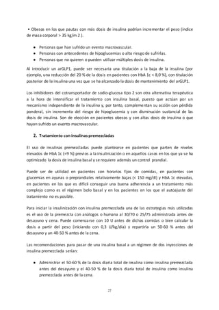 27
• Obesos en los que pautas con más dosis de insulina podrían incrementar el peso (índice
de masa corporal > 35 kg/m 2 ).
● Personas que han sufrido un evento macrovascular.
● Personas con antecedentes de hipoglucemias o alto riesgo de sufrirlas.
● Personas que no quieren o pueden utilizar múltiples dosis de insulina.
Al introducir un arGLP1, puede ser necesaria una titulación a la baja de la insulina (por
ejemplo, una reducción del 20 % de la dosis en pacientes con HbA 1c < 8,0 %), con titulación
posterior de la insulina una vez que se ha alcanzado la dosis de mantenimiento del arGLP1.
Los inhibidores del cotransportador de sodio-glucosa tipo 2 son otra alternativa terapéutica
a la hora de intensificar el tratamiento con insulina basal, puesto que actúan por un
mecanismo independiente de la insulina y, por tanto, complementan su acción con pérdida
ponderal, sin incremento del riesgo de hipoglucemia y con disminución sustancial de las
dosis de insulina. Son de elección en pacientes obesos y con altas dosis de insulina o que
hayan sufrido un evento macrovascular.
2. Tratamiento con insulinas premezcladas
El uso de insulinas premezcladas puede plantearse en pacientes que parten de niveles
elevados de HbA 1c (=9 %) previos a la insulinización o en aquellos casos en los que ya se ha
optimizado la dosis de insulina basal y se requiere además un control prandial.
Puede ser de utilidad en pacientes con horarios fijos de comidas, en pacientes con
glucemias en ayunas o preprandiales relativamente bajas (< 150 mg/dl) y HbA 1c elevadas,
en pacientes en los que es difícil conseguir una buena adherencia a un tratamiento más
complejo como es el régimen bolo basal y en los pacientes en los que el autoajuste del
tratamiento no es posible.
Para iniciar la insulinización con insulina premezclada una de las estrategias más utilizadas
es el uso de la premezcla con análogos o humana al 30/70 o 25/75 administrada antes de
desayuno y cena. Puede comenzarse con 10 U antes de dichas comidas o bien calcular la
dosis a partir del peso (iniciando con 0,3 U/kg/día) y repartirla un 50-60 % antes del
desayuno y un 40-50 % antes de la cena.
Las recomendaciones para pasar de una insulina basal a un régimen de dos inyecciones de
insulina premezclada serían:
● Administrar el 50-60 % de la dosis diaria total de insulina como insulina premezclada
antes del desayuno y el 40-50 % de la dosis diaria total de insulina como insulina
premezclada antes de la cena.
 