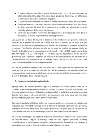 28
● El nuevo régimen posológico puede iniciarse entre 18 y 24 horas después de
administrarse la última dosis de insulina basal (glargina o detemir) y a las 12 horas de
la última dosis de neutral protamine Hagedorn.
● El ajuste de la insulina debe basarse en la dieta y los datos de control de la glucemia.
● Puede ser necesaria una mayor cantidad de insulina para la comida más abundante.
Se debe aumentar la dosis de la mañana si la comida más abundante es la del
mediodía y la dosis de la noche si es la cena.
● En el caso de episodios recurrentes de hipoglucemia, debe reducirse en un 20 % la
dosis previa al evento responsable de las hipoglucemias.
Los ajustes de las dosis de insulina se basarán en las mediciones de glucemia realizadas
después, en el período de acción de la dosis que se va a ajustar, de tal modo que, por
ejemplo, la dosis de mezcla del desayuno se ajustará en función de la glucemia de antes de
la comida. Para facilitar el ajuste sencillo de las dosis de insulina se propone titular en
función de las glucemias preprandiales; si < 100 mg/dl: – 2 U; 100-140 mg/dl: misma dosis;
140-200 mg/dl: + 2 U; > 200 mg/dl: + 4 U. Estos ajustes dependerán de los objetivos
glucémicos que se pretenda obtener, en función de las características del paciente. En el
caso de mezclas con alta proporción de análogo rápido (50/50), con frecuencia habrá que
tener en cuenta también la glucemia posprandial.
En caso de glucemias preprandiales altas antes de la cena a pesar de los ajustes o en los
casos en que no se consigan los objetivos de HbA 1c propuestos, se aconseja añadir una
tercera dosis de insulina premezclada antes de la comida del mediodía comenzando con 4 U
o el 10 % de la dosis diaria total de insulina.
3. Estrategia basal plus hasta basal bolo
Agregar bolos de insulina prandial (regular o análogos de acción rápida) antes de las
comidas, empezando generalmente con un bolo en la comida principal o en aquella que
presenta un aumento mayor de la glucemia posprandial, se trataría de una pauta basal plus.
Cuando no se logra el adecuado control es preciso pasar a una pauta basal bolo (una dosis
de insulina basal y dos o más bolos de insulina prandial).
Este tipo de pauta basal bolo es preferente en personas jóvenes, personas con trabajos que
requieren gran movilidad o alteración en el horario de comidas y personas que prefieren/
requieren un control exhaustivo de su perfil glucémico, y supone adquirir un mínimo de
conocimientos de educación diabetológica para un adecuado control metabólico.
En caso de no conseguir los objetivos de HbA 1c propuestos se añadiría una sucesiva dosis
de insulina rápida (regular o análoga) antes de otra ingesta (desayuno o cena),
preferiblemente la que tenga una mayor glucemia posprandial, llegando de esta manera a la
pauta basal bolo con tres dosis de insulina prandial añadidas a la basal.
 