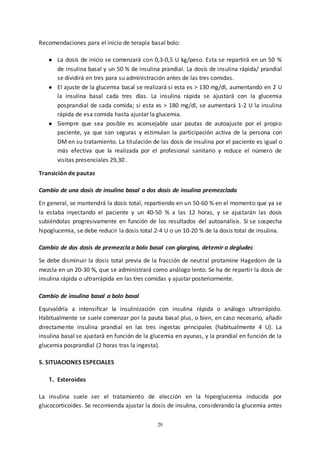 29
Recomendaciones para el inicio de terapia basal bolo:
● La dosis de inicio se comenzará con 0,3-0,5 U kg/peso. Esta se repartirá en un 50 %
de insulina basal y un 50 % de insulina prandial. La dosis de insulina rápida/ prandial
se dividirá en tres para su administración antes de las tres comidas.
● El ajuste de la glucemia basal se realizará si esta es > 130 mg/dl, aumentando en 2 U
la insulina basal cada tres días. La insulina rápida se ajustará con la glucemia
posprandial de cada comida; si esta es > 180 mg/dl, se aumentará 1-2 U la insulina
rápida de esa comida hasta ajustar la glucemia.
● Siempre que sea posible es aconsejable usar pautas de autoajuste por el propio
paciente, ya que son seguras y estimulan la participación activa de la persona con
DM en su tratamiento. La titulación de las dosis de insulina por el paciente es igual o
más efectiva que la realizada por el profesional sanitario y reduce el número de
visitas presenciales 29,30 .
Transición de pautas
Cambio de una dosis de insulina basal a dos dosis de insulina premezclada
En general, se mantendrá la dosis total, repartiendo en un 50-60 % en el momento que ya se
la estaba inyectando el paciente y un 40-50 % a las 12 horas, y se ajustarán las dosis
subiéndolas progresivamente en función de los resultados del autoanálisis. Si se sospecha
hipoglucemia, se debe reducir la dosis total 2-4 U o un 10-20 % de la dosis total de insulina.
Cambio de dos dosis de premezcla a bolo basal con glargina, detemir o degludec
Se debe disminuir la dosis total previa de la fracción de neutral protamine Hagedorn de la
mezcla en un 20-30 %, que se administrará como análogo lento. Se ha de repartir la dosis de
insulina rápida o ultrarrápida en las tres comidas y ajustar posteriormente.
Cambio de insulina basal a bolo basal
Equivaldría a intensificar la insulinización con insulina rápida o análogo ultrarrápido.
Habitualmente se suele comenzar por la pauta basal plus, o bien, en caso necesario, añadir
directamente insulina prandial en las tres ingestas principales (habitualmente 4 U). La
insulina basal se ajustará en función de la glucemia en ayunas, y la prandial en función de la
glucemia posprandial (2 horas tras la ingesta).
5. SITUACIONES ESPECIALES
1. Esteroides
La insulina suele ser el tratamiento de elección en la hiperglucemia inducida por
glucocorticoides. Se recomienda ajustar la dosis de insulina, considerando la glucemia antes
 