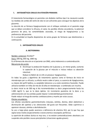 3
I. ANTIDIABÉTICOS ORALES EN ATENCIÓN PRIMARIA
El tratamiento farmacológico en pacientes con diabetes mellitus tipo 2 es necesario cuando
las medidas de cambio del estilo de vida no son suficientes para conseguir los objetivos de la
glucemia.
La elección de un fármaco hipoglucemiante con el enfoque centrado en el paciente exige
que se deban considerar la eficacia, el coste, los posibles efectos secundarios, la potencial
ganancia de peso, las comorbilidades asociadas, el riesgo de hipoglucemias y las
preferencias del paciente.
En la actualidad en España disponemos de varios grupos de fármacos que detallaremos a
continuación.
1. ANTIDIABÉTICOS ORALES
A. METFORMINA
Nombre comercial: Dianben®
Dosis: 500 mg, 850 mg, 1000 mg
Es el fármaco de elección en el paciente con DM2, salvo intolerancia o contraindicación.
Mecanismo de acción:
● Disminuye la producción hepática de la glucosa y, en menor grado, aumenta
la captación de la glucosa por el músculo e incluso reduce su absorción
intestinal.
Reduce la HbA1C de 1,5-2% sin provocar hipoglucemias.
En todas las guías y algoritmos de tratamiento aparece como el fármaco de inicio en
monoterapia por su eficacia, su efecto neutro sobre el peso, su ausencia de hipoglucemias,
su mejora del perfil lipídico, su aceptable tolerancia y su coste económico favorable. Puede
utilizarse también en niños de más de 10 años en monoterapia o combinada con insulina.
La dosis inicial es de 500 mg al día incrementándose su dosis progresivamente hasta los
1.000 mg/12 h, que es la dosis óptima. Un incremento paulatino de la dosis y su
administración con las comidas puede mejorar la tolerabilidad gastrointestinal.
Puede reducir el riesgo de eventos cardiovasculares y muerte por estas causas.
Efectos secundarios:
Los efectos secundarios gastrointestinales (náuseas, vómitos, diarrea, dolor abdominal y
disminución del apetito) y las alteraciones del gusto son frecuentes. Debe suprimirse si
aparecen náuseas, vómitos o deshidratación.
Su uso a largo plazo puede asociarse a deficiencia de vitamina B12, por lo que hay que
vigilar estos niveles (especialmente si existe anemia o neuropatía periferica).
La aparición de acidosis láctica es muy rara, si no existen contraindicaciones absolutas y se
suspende ante posibles causas precipitantes (situaciones agudas graves).
 