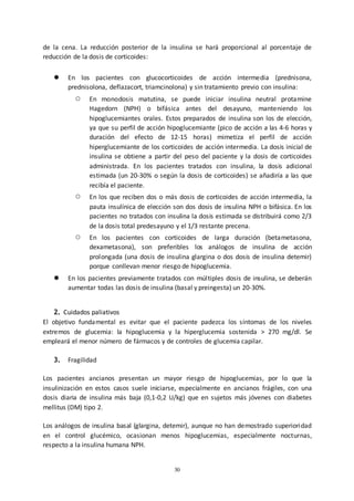 30
de la cena. La reducción posterior de la insulina se hará proporcional al porcentaje de
reducción de la dosis de corticoides:
● En los pacientes con glucocorticoides de acción intermedia (prednisona,
prednisolona, deflazacort, triamcinolona) y sin tratamiento previo con insulina:
○ En monodosis matutina, se puede iniciar insulina neutral protamine
Hagedorn (NPH) o bifásica antes del desayuno, manteniendo los
hipoglucemiantes orales. Estos preparados de insulina son los de elección,
ya que su perfil de acción hipoglucemiante (pico de acción a las 4-6 horas y
duración del efecto de 12-15 horas) mimetiza el perfil de acción
hiperglucemiante de los corticoides de acción intermedia. La dosis inicial de
insulina se obtiene a partir del peso del paciente y la dosis de corticoides
administrada. En los pacientes tratados con insulina, la dosis adicional
estimada (un 20-30% o según la dosis de corticoides) se añadiría a las que
recibía el paciente.
○ En los que reciben dos o más dosis de corticoides de acción intermedia, la
pauta insulínica de elección son dos dosis de insulina NPH o bifásica. En los
pacientes no tratados con insulina la dosis estimada se distribuirá como 2/3
de la dosis total predesayuno y el 1/3 restante precena.
○ En los pacientes con corticoides de larga duración (betametasona,
dexametasona), son preferibles los análogos de insulina de acción
prolongada (una dosis de insulina glargina o dos dosis de insulina detemir)
porque conllevan menor riesgo de hipoglucemia.
● En los pacientes previamente tratados con múltiples dosis de insulina, se deberán
aumentar todas las dosis de insulina (basal y preingesta) un 20-30%.
2. Cuidados paliativos
El objetivo fundamental es evitar que el paciente padezca los síntomas de los niveles
extremos de glucemia: la hipoglucemia y la hiperglucemia sostenida > 270 mg/dl. Se
empleará el menor número de fármacos y de controles de glucemia capilar.
3. Fragilidad
Los pacientes ancianos presentan un mayor riesgo de hipoglucemias, por lo que la
insulinización en estos casos suele iniciarse, especialmente en ancianos frágiles, con una
dosis diaria de insulina más baja (0,1-0,2 U/kg) que en sujetos más jóvenes con diabetes
mellitus (DM) tipo 2.
Los análogos de insulina basal (glargina, detemir), aunque no han demostrado superioridad
en el control glucémico, ocasionan menos hipoglucemias, especialmente nocturnas,
respecto a la insulina humana NPH.
 