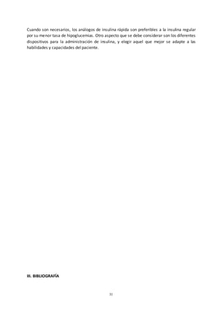 31
Cuando son necesarios, los análogos de insulina rápida son preferibles a la insulina regular
por su menor tasa de hipoglucemias. Otro aspecto que se debe considerar son los diferentes
dispositivos para la administración de insulina, y elegir aquel que mejor se adapte a las
habilidades y capacidades del paciente.
III. BIBLIOGRAFÍA
 