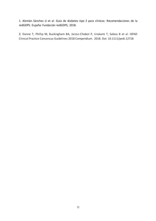 32
1. Alemán Sánchez JJ et al. Guía de diabetes tipo 2 para clínicos: Recomendaciones de la
redGDPS. España: Fundación redGDPS; 2018.
2. Danne T, Phillip M, Buckingham BA, Jarosz-Chobot P, Urakami T, Saboo B et al. ISPAD
Clinical Practice Consensus Guidelines 2018 Compendium. 2018. Doi: 10.1111/pedi.12718
 