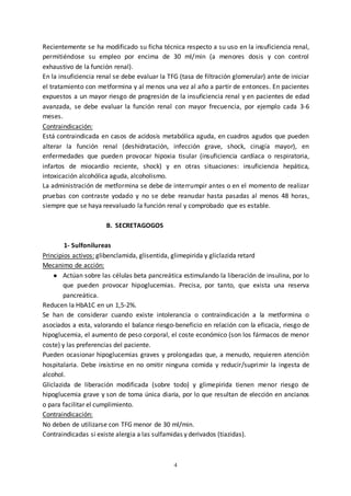 4
Recientemente se ha modificado su ficha técnica respecto a su uso en la insuficiencia renal,
permitiéndose su empleo por encima de 30 ml/min (a menores dosis y con control
exhaustivo de la función renal).
En la insuficiencia renal se debe evaluar la TFG (tasa de filtración glomerular) ante de iniciar
el tratamiento con metformina y al menos una vez al año a partir de entonces. En pacientes
expuestos a un mayor riesgo de progresión de la insuficiencia renal y en pacientes de edad
avanzada, se debe evaluar la función renal con mayor frecuencia, por ejemplo cada 3-6
meses.
Contraindicación:
Está contraindicada en casos de acidosis metabólica aguda, en cuadros agudos que pueden
alterar la función renal (deshidratación, infección grave, shock, cirugía mayor), en
enfermedades que pueden provocar hipoxia tisular (insuficiencia cardíaca o respiratoria,
infartos de miocardio reciente, shock) y en otras situaciones: insuficiencia hepática,
intoxicación alcohólica aguda, alcoholismo.
La administración de metformina se debe de interrumpir antes o en el momento de realizar
pruebas con contraste yodado y no se debe reanudar hasta pasadas al menos 48 horas,
siempre que se haya reevaluado la función renal y comprobado que es estable.
B. SECRETAGOGOS
1- Sulfonilureas
Principios activos: glibenclamida, glisentida, glimepirida y gliclazida retard
Mecanimo de acción:
● Actúan sobre las células beta pancreática estimulando la liberación de insulina, por lo
que pueden provocar hipoglucemias. Precisa, por tanto, que exista una reserva
pancreática.
Reducen la HbA1C en un 1,5-2%.
Se han de considerar cuando existe intolerancia o contraindicación a la metformina o
asociados a esta, valorando el balance riesgo-beneficio en relación con la eficacia, riesgo de
hipoglucemia, el aumento de peso corporal, el coste económico (son los fármacos de menor
coste) y las preferencias del paciente.
Pueden ocasionar hipoglucemias graves y prolongadas que, a menudo, requieren atención
hospitalaria. Debe insistirse en no omitir ninguna comida y reducir/suprimir la ingesta de
alcohol.
Gliclazida de liberación modificada (sobre todo) y glimepirida tienen menor riesgo de
hipoglucemia grave y son de toma única diaria, por lo que resultan de elección en ancianos
o para facilitar el cumplimiento.
Contraindicación:
No deben de utilizarse con TFG menor de 30 ml/min.
Contraindicadas si existe alergia a las sulfamidas y derivados (tiazidas).
 